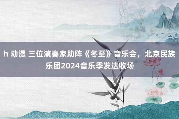 h 动漫 三位演奏家助阵《冬至》音乐会，北京民族乐团2024音乐季发达收场