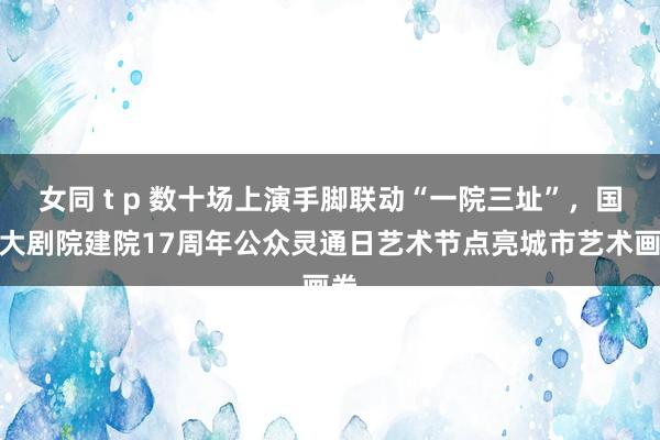 女同 t p 数十场上演手脚联动“一院三址”，国度大剧院建院17周年公众灵通日艺术节点亮城市艺术画卷
