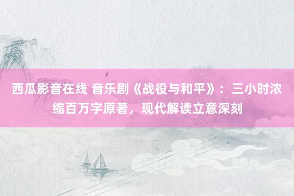 西瓜影音在线 音乐剧《战役与和平》：三小时浓缩百万字原著，现代解读立意深刻