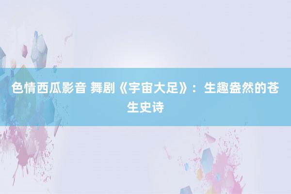 色情西瓜影音 舞剧《宇宙大足》：生趣盎然的苍生史诗