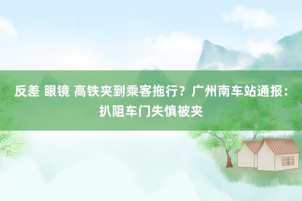 反差 眼镜 高铁夹到乘客拖行？广州南车站通报：扒阻车门失慎被夹