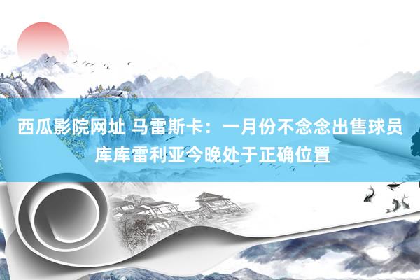 西瓜影院网址 马雷斯卡：一月份不念念出售球员 库库雷利亚今晚处于正确位置