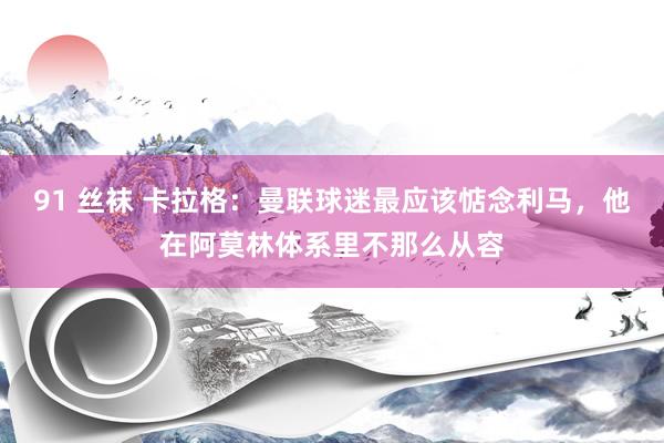 91 丝袜 卡拉格：曼联球迷最应该惦念利马，他在阿莫林体系里不那么从容