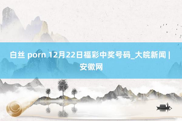 白丝 porn 12月22日福彩中奖号码_大皖新闻 | 安徽网