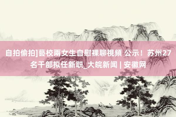 自拍偷拍]藝校兩女生自慰裸聊視頻 公示！苏州27名干部拟任新职_大皖新闻 | 安徽网