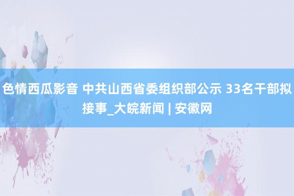 色情西瓜影音 中共山西省委组织部公示 33名干部拟接事_大皖新闻 | 安徽网