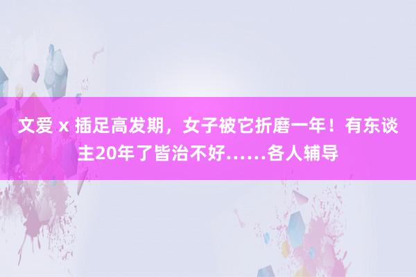 文爱 x 插足高发期，女子被它折磨一年！有东谈主20年了皆治不好……各人辅导