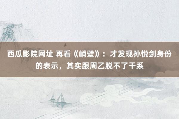 西瓜影院网址 再看《峭壁》：才发现孙悦剑身份的表示，其实跟周乙脱不了干系