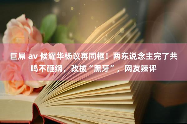 巨屌 av 候耀华杨议再同框！两东说念主完了共鸣不砸纲，改拔“黑牙”，网友辣评
