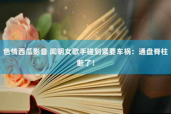 色情西瓜影音 闻明女歌手碰到紧要车祸：通盘脊柱断了！