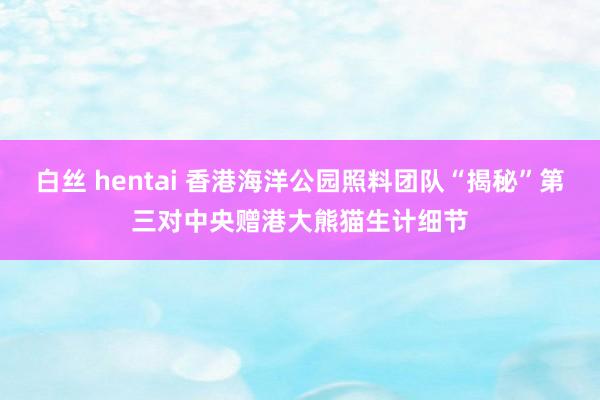 白丝 hentai 香港海洋公园照料团队“揭秘”第三对中央赠港大熊猫生计细节