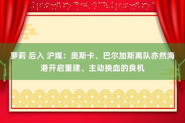 萝莉 后入 沪媒：奥斯卡、巴尔加斯离队亦然海港开启重建、主动换血的良机