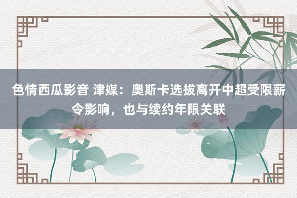 色情西瓜影音 津媒：奥斯卡选拔离开中超受限薪令影响，也与续约年限关联