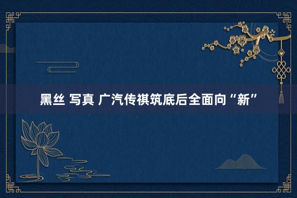 黑丝 写真 广汽传祺筑底后全面向“新”