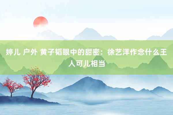 婷儿 户外 黄子韬眼中的甜密：徐艺洋作念什么王人可儿相当