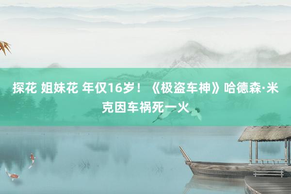探花 姐妹花 年仅16岁！《极盗车神》哈德森·米克因车祸死一火