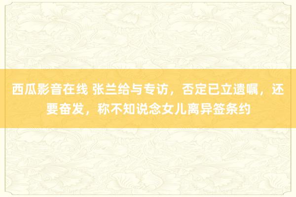 西瓜影音在线 张兰给与专访，否定已立遗嘱，还要奋发，称不知说念女儿离异签条约