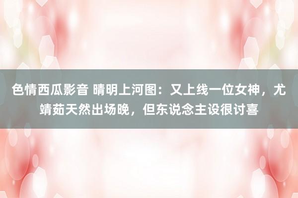 色情西瓜影音 晴明上河图：又上线一位女神，尤靖茹天然出场晚，但东说念主设很讨喜