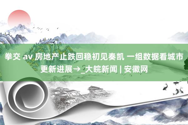 拳交 av 房地产止跌回稳初见奏凯 一组数据看城市更新进展→_大皖新闻 | 安徽网
