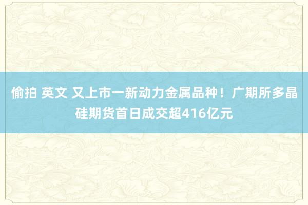 偷拍 英文 又上市一新动力金属品种！广期所多晶硅期货首日成交超416亿元