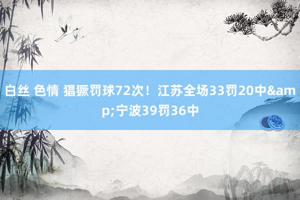 白丝 色情 猖獗罚球72次！江苏全场33罚20中&宁波39罚36中