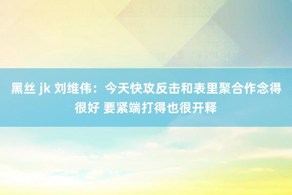 黑丝 jk 刘维伟：今天快攻反击和表里聚合作念得很好 要紧端打得也很开释