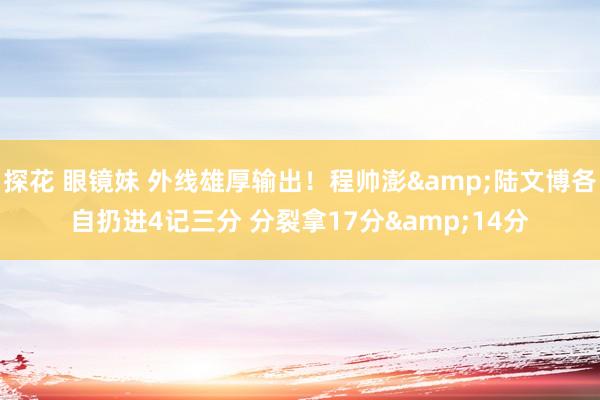 探花 眼镜妹 外线雄厚输出！程帅澎&陆文博各自扔进4记三分 分裂拿17分&14分