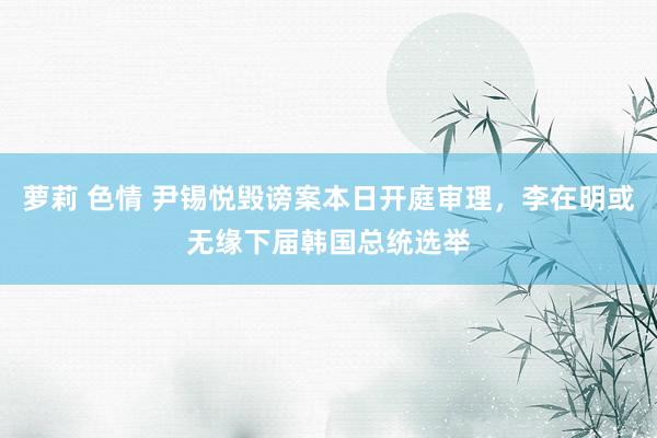 萝莉 色情 尹锡悦毁谤案本日开庭审理，李在明或无缘下届韩国总统选举
