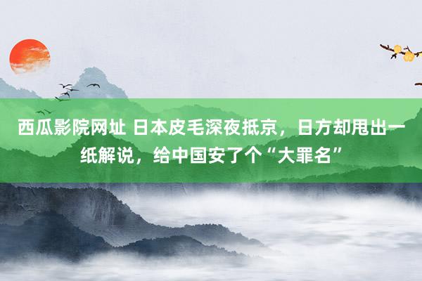 西瓜影院网址 日本皮毛深夜抵京，日方却甩出一纸解说，给中国安了个“大罪名”