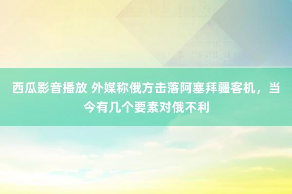 西瓜影音播放 外媒称俄方击落阿塞拜疆客机，当今有几个要素对俄不利