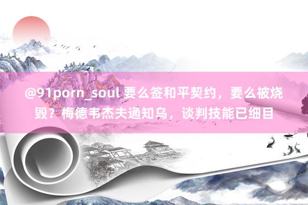 @91porn_soul 要么签和平契约，要么被烧毁？梅德韦杰夫通知乌，谈判技能已细目