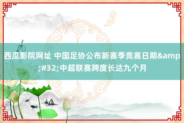 西瓜影院网址 中国足协公布新赛季竞赛日期&#32;中超联赛跨度长达九个月