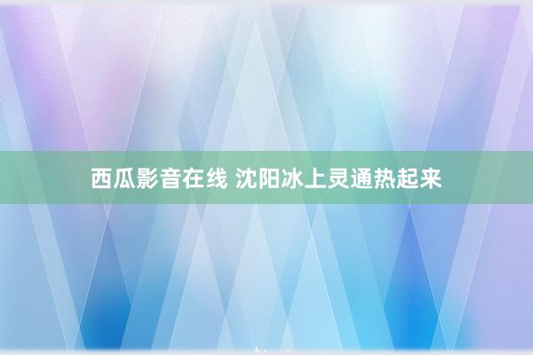 西瓜影音在线 沈阳冰上灵通热起来