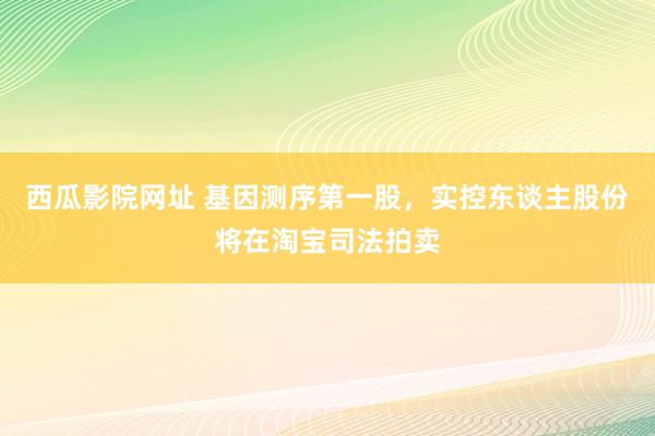 西瓜影院网址 基因测序第一股，实控东谈主股份将在淘宝司法拍卖