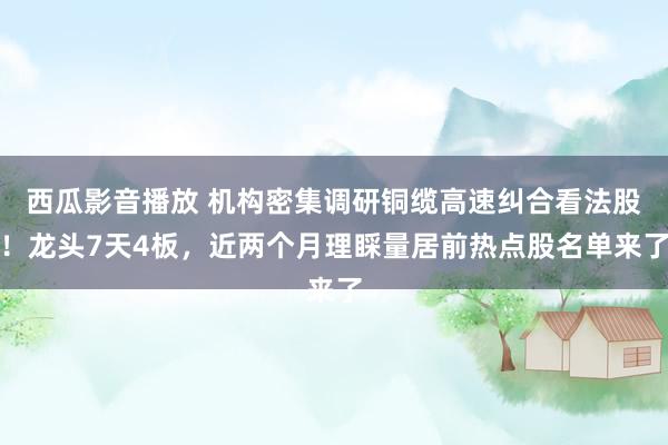 西瓜影音播放 机构密集调研铜缆高速纠合看法股！龙头7天4板，近两个月理睬量居前热点股名单来了