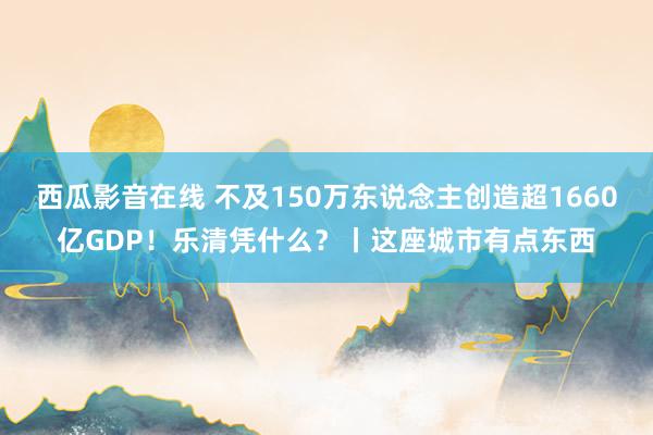 西瓜影音在线 不及150万东说念主创造超1660亿GDP！乐清凭什么？丨这座城市有点东西