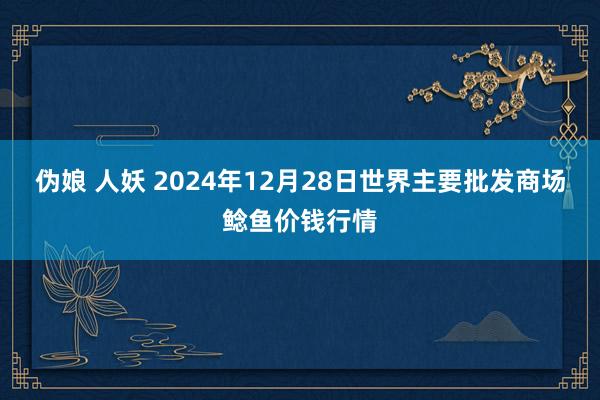 伪娘 人妖 2024年12月28日世界主要批发商场鲶鱼价钱行情