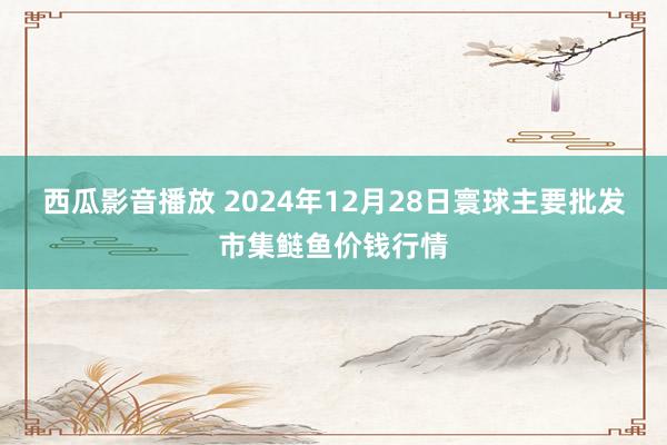 西瓜影音播放 2024年12月28日寰球主要批发市集鲢鱼价钱行情