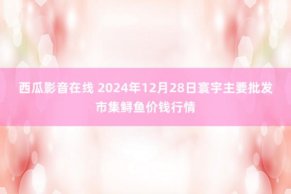 西瓜影音在线 2024年12月28日寰宇主要批发市集鲟鱼价钱行情