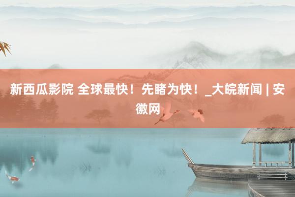 新西瓜影院 全球最快！先睹为快！_大皖新闻 | 安徽网