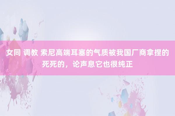 女同 调教 索尼高端耳塞的气质被我国厂商拿捏的死死的，论声息它也很纯正