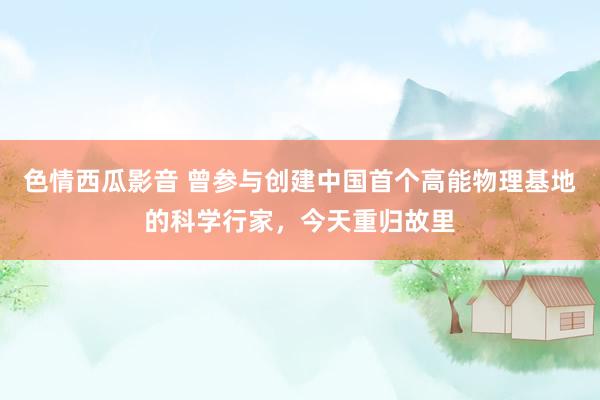 色情西瓜影音 曾参与创建中国首个高能物理基地的科学行家，今天重归故里
