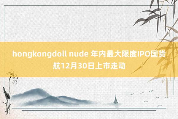 hongkongdoll nude 年内最大限度IPO国货航12月30日上市走动