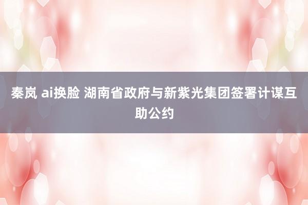 秦岚 ai换脸 湖南省政府与新紫光集团签署计谋互助公约