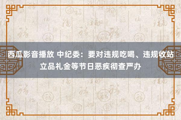 西瓜影音播放 中纪委：要对违规吃喝、违规收站立品礼金等节日恶疾彻查严办
