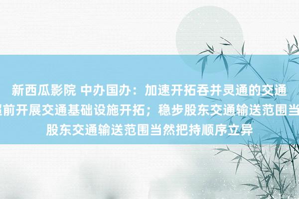 新西瓜影院 中办国办：加速开拓吞并灵通的交通输送商场 适度超前开展交通基础设施开拓；稳步股东交通输送范围当然把持顺序立异