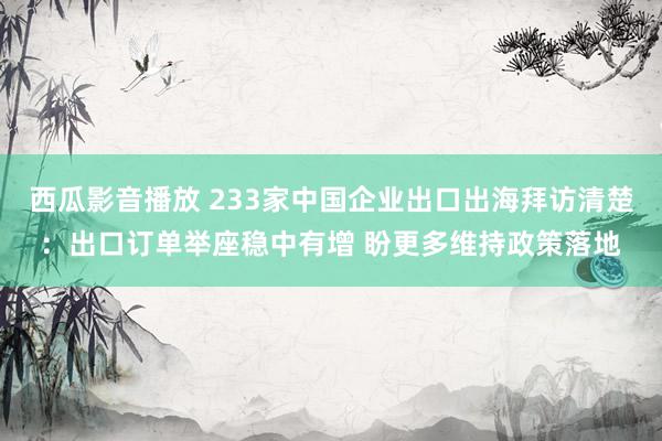 西瓜影音播放 233家中国企业出口出海拜访清楚：出口订单举座稳中有增 盼更多维持政策落地
