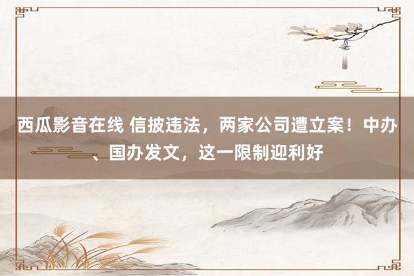 西瓜影音在线 信披违法，两家公司遭立案！中办、国办发文，这一限制迎利好