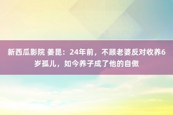 新西瓜影院 姜昆：24年前，不顾老婆反对收养6岁孤儿，如今养子成了他的自傲