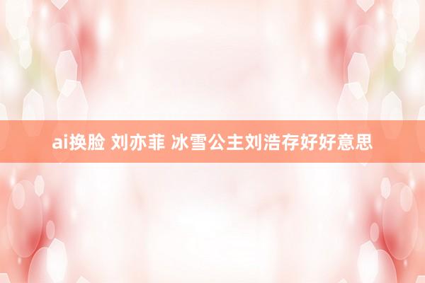 ai换脸 刘亦菲 冰雪公主刘浩存好好意思